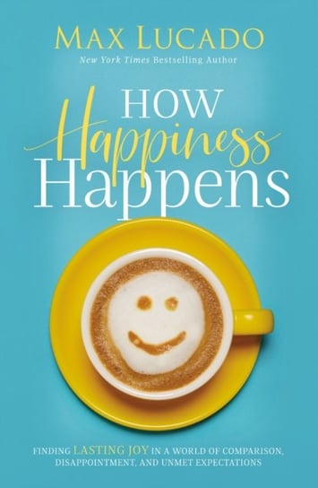 How Happiness Happens. Finding Lasting Joy in a World of Comparison, Disappointment, and Unmet Expec Lucado Max