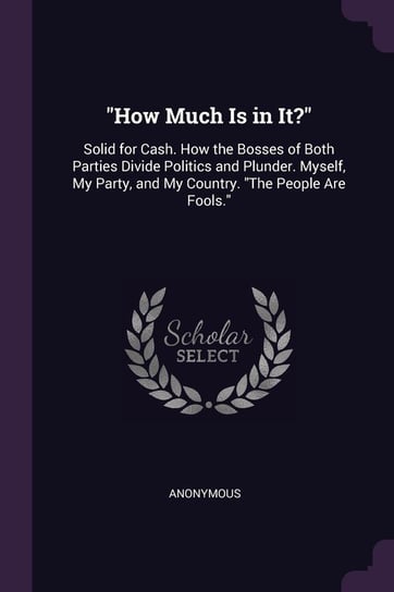 How Much Is in It?: Solid for Cash. How the Bosses of Both Parties Divide Politics and Plunder. Myself, My Party, and My Country. the Peop Anonymous