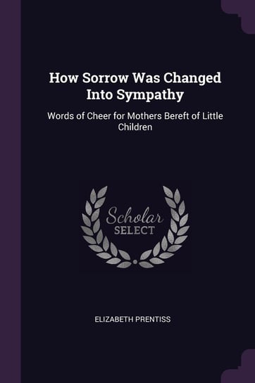 How Sorrow Was Changed Into Sympathy. Words of Cheer for Mothers Bereft of Little Children Prentiss Elizabeth