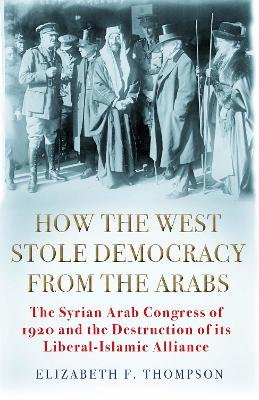 How the West Stole Democracy from the Arabs: The Syrian Congress of 1920 and the Destruction of its Liberal-Islamic Alliance Elizabeth F. Thompson