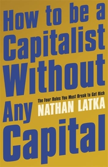 How to Be a Capitalist Without Any Capital. The Four Rules You Must Break to Get Rich Nathan Latka