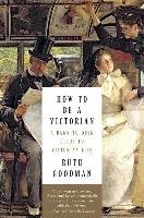 How to Be a Victorian: A Dawn-To-Dusk Guide to Victorian Life Goodman Ruth