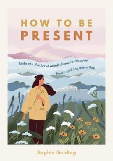 How to Be Present: Embrace the Art of Mindfulness to Discover Peace and Joy Every Day Sophie Golding