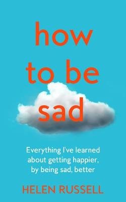 How to be Sad: Everything I'Ve Learned About Getting Happier, by Being Sad, Better Russell Helen