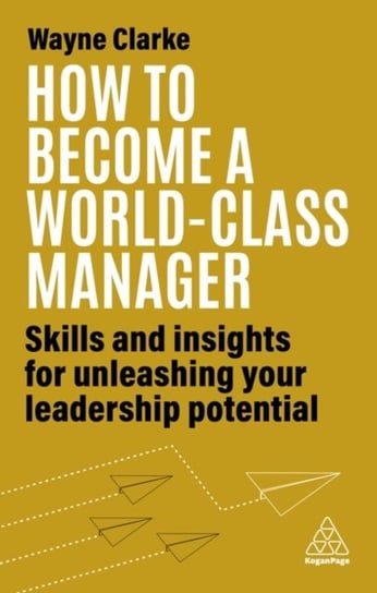 How to Become a World-Class Manager: Skills and Insights for Unleashing Your Leadership Potential Wayne Clarke