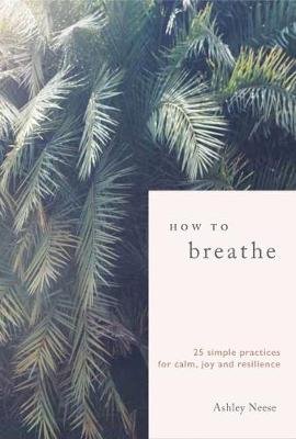 How to Breathe: 25 Simple Practices for Calm, Joy and Resilience Neese Ashley
