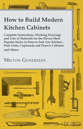 How to Build Modern Kitchen Cabinets - Complete Instructions, Working Drawings and Lists of Materials for the Eleven Most Popular Styles in Sizes to Suit Any Kitchen - Sink Units, Cupboards and Drawer Cabinets and Others Milton Gunerman