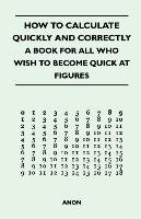 How to Calculate Quickly and Correctly - A Book for All Who Wish to Become Quick at Figures Anon