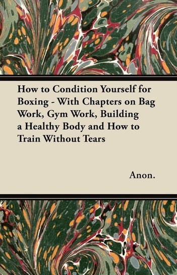 How to Condition Yourself for Boxing - With Chapters on Bag Work, Gym Work, Building a Healthy Body and How to Train Without Tears Anon