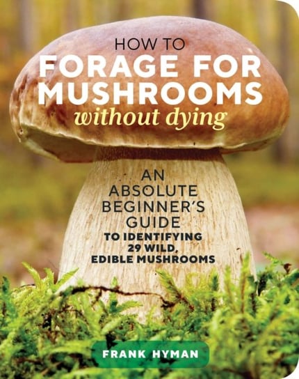 How to Forage for Mushrooms without Dying: An Absolute Beginner's Guide to Identifying 29 Wild, Edible Mushrooms Frank Hyman