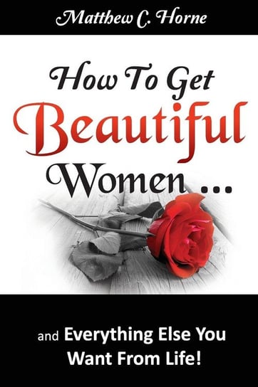 How To Get Beautiful Women and Everything Else You Want from Life Horne Matthew C.