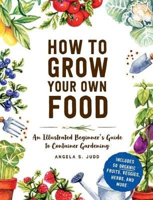 How to Grow Your Own Food: An Illustrated Beginner's Guide to Container Gardening Angela S. Judd