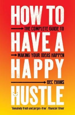 How to Have a Happy Hustle: The Complete Guide to Making Your Ideas Happen Bec Evans