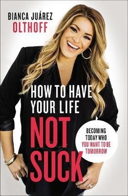 How to Have Your Life Not Suck: Becoming Today Who You Want to Be Tomorrow Bianca Juarez Olthoff