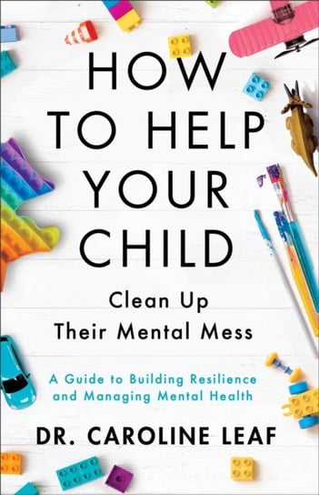 How to Help Your Child Clean Up Their Mental Mes - A Guide to Building Resilience and Managing Mental Health Caroline Leaf