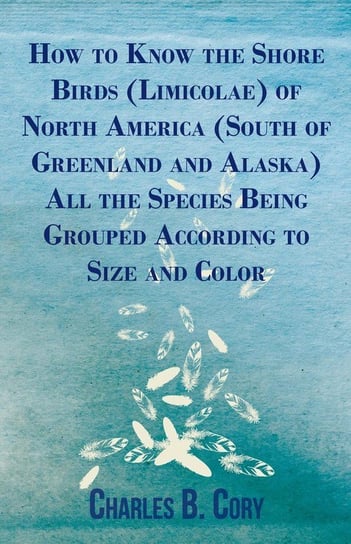 How to Know the Shore Birds (Limicolae) of North America (South of Greenland and Alaska) All the Species Being Grouped According to Size and Color Cory Charles B.
