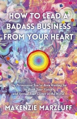 How to Lead a Badass Business From Your Heart: The Permission You've Been Waiting for to Birth Your Vision and Spread Your Glitter in the World Makenzie Marzluff