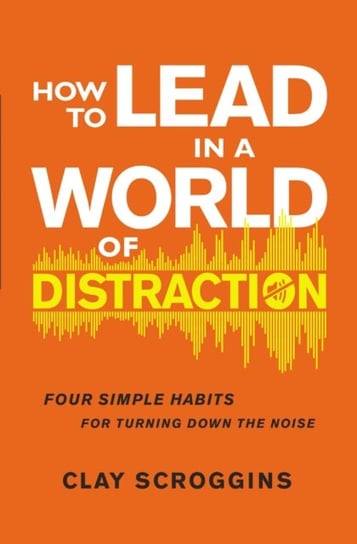 How to Lead in a World of Distraction. Four Simple Habits for Turning Down the Noise Scroggins Clay