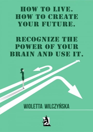 How to live. How to create your future. Recognize the power of your brain and use it Wilczyńska Wioletta