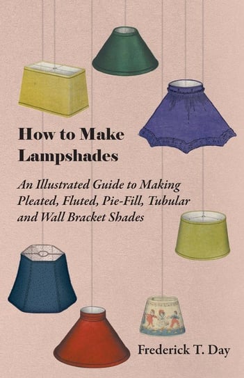 How to Make Lampshades - An Illustrated Guide to Making Pleated, Fluted, Pie-Fill, Tubular and Wall Bracket Shades Day Frederick T.