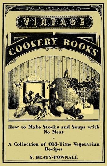 How to Make Stocks and Soups with No Meat - A Collection of Old-Time Vegetarian Recipes Beaty-Pownall S.
