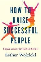 How to Raise Successful People: Simple Lessons for Radical Results Wojcicki Esther