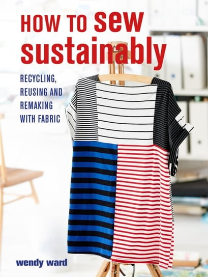 How to Sew Sustainably: Recycling, Reusing and Remaking with Fabric Wendy Ward