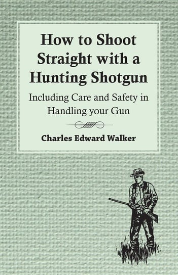 How to Shoot Straight with a Hunting Shotgun - Including Care and Safety in Handling Your Gun Charles Edward Walker