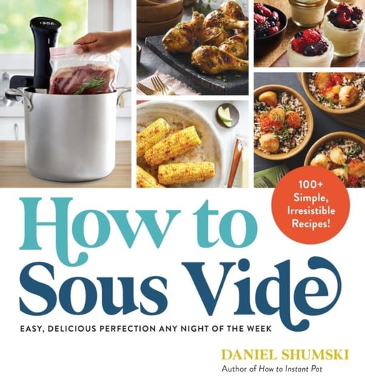 How to Sous Vide: Easy, Delicious Perfection Any Night of the Week: 100+ Simple, Irresistible Recipe Daniel Shumski
