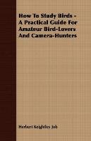 How to Study Birds - A Practical Guide for Amateur Bird-Lovers and Camera-Hunters Job Herbert Keightley