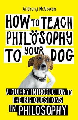 How to Teach Philosophy to Your Dog: A Quirky Introduction to the Big Questions in Philosophy Anthony McGowan