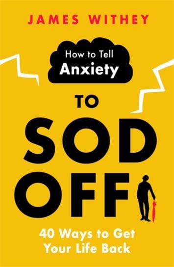 How to Tell Anxiety to Sod Off: 40 Ways to Get Your Life Back James Withey