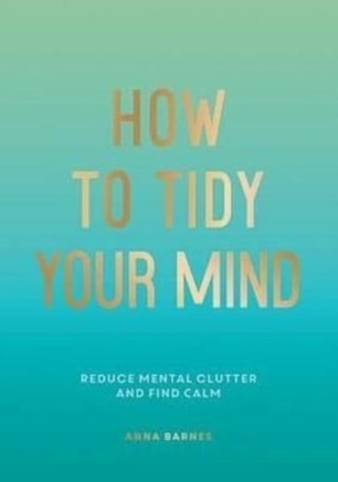 How to Tidy Your Mind: Tips and Techniques to Help You Reduce Mental Clutter and Find Calm Anna Barnes