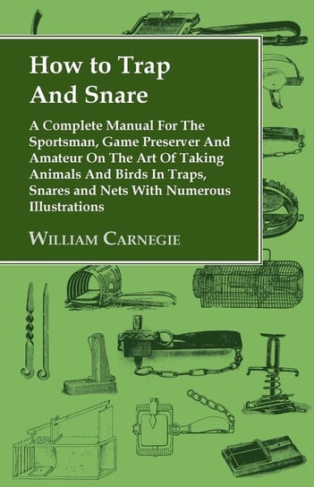 How to Trap and Snare - A Complete Manual for the Sportsman, Game Preserver and Amateur on the Art of Taking Animals and Birds in Traps, Snares and Nets with Numerous Illustrations Carnegie William