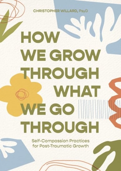 How We Grow Through What We Go Through: Self-Compassion Practices for Post-Traumatic Growth Christopher Willard