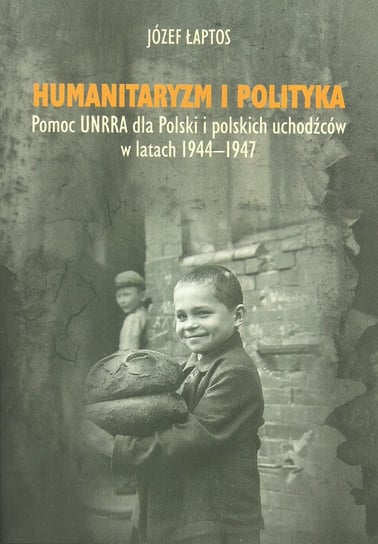 Humanitaryzm i polityka. Pomoc UNRRA dla Polski i polskich uchodźców w latach 1944–1947 Łaptos Józef