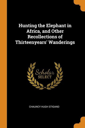 Hunting the Elephant in Africa, and Other Recollections of Thirteenyears' Wanderings Stigand Chauncy Hugh