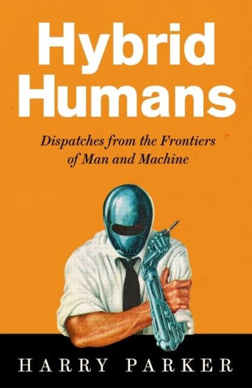 Hybrid Humans. Dispatches from the Frontiers of Man and Machine Parker Harry