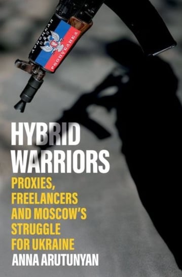 Hybrid Warriors: Proxies, Freelancers and Moscow's Struggle for Ukraine Arutunyan Anna