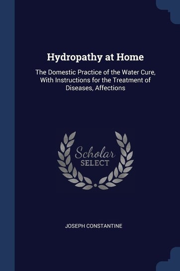 Hydropathy at Home: The Domestic Practice of the Water Cure, with Instructions for the Treatment of Diseases, Affections Joseph Constantine