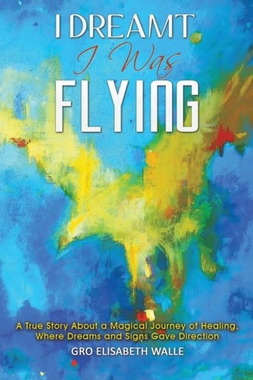 I Dreamt I Was Flying: A True Story About a Magical Journey of Healing, Where Dreams and Signs Gave Gro Elisabeth Walle
