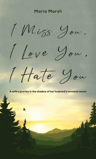 I Miss You, I Love You, I Hate You: A wifes journey in the shadow of her husbands terminal cancer Maria Marsh