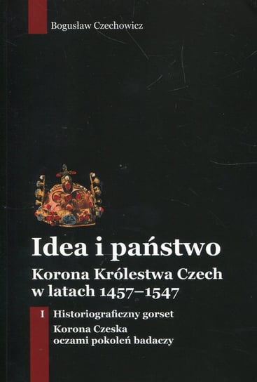 Idea i państwo. Korona Królestwa Czech w latach 1457-1547. Tom 1 Czechowicz Bogusław