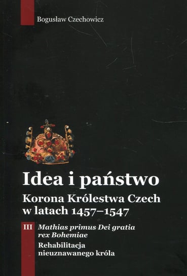 Idea i państwo. Korona Królestwa Czech w latach 1457-1547. Tom 3 Czechowicz Bogusław