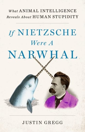 If Nietzsche Were a Narwhal: What Animal Intelligence Reveals About Human Stupidity Justin Gregg