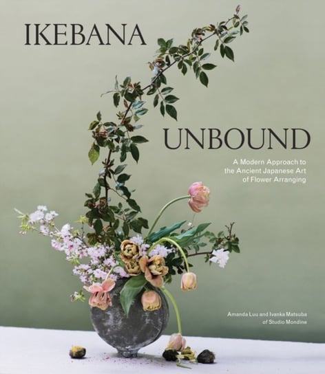 Ikebana Unbound: A Modern Approach to the Ancient Japanese Art of Flower Arranging Amanda Luu, Ivanka Matsuba