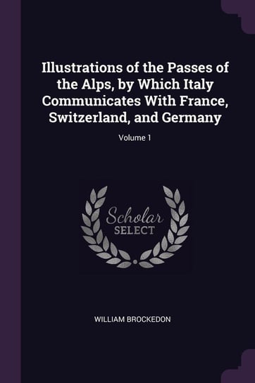 Illustrations of the Passes of the Alps, by Which Italy Communicates With France, Switzerland, and Germany; Volume 1 Brockedon William