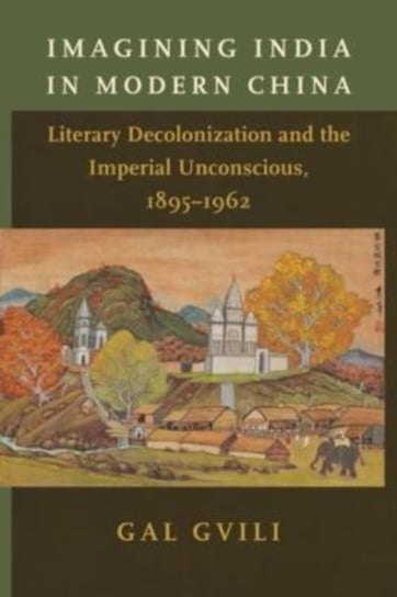 Imagining India in Modern China: Literary Decolonization and the Imperial Unconscious, 1895-1962 Gal Gvili