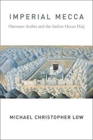 Imperial Mecca. Ottoman Arabia and the Indian Ocean Hajj Michael Christopher Low