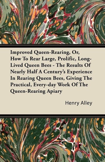 Improved Queen-Rearing, Or, How To Rear Large, Prolific, Long-Lived Queen Bees - The Results Of Nearly Half A Century's Experience In Rearing Queen Bees, Giving The Practical, Every-day Work Of The Queen-Rearing Apiary Alley Henry